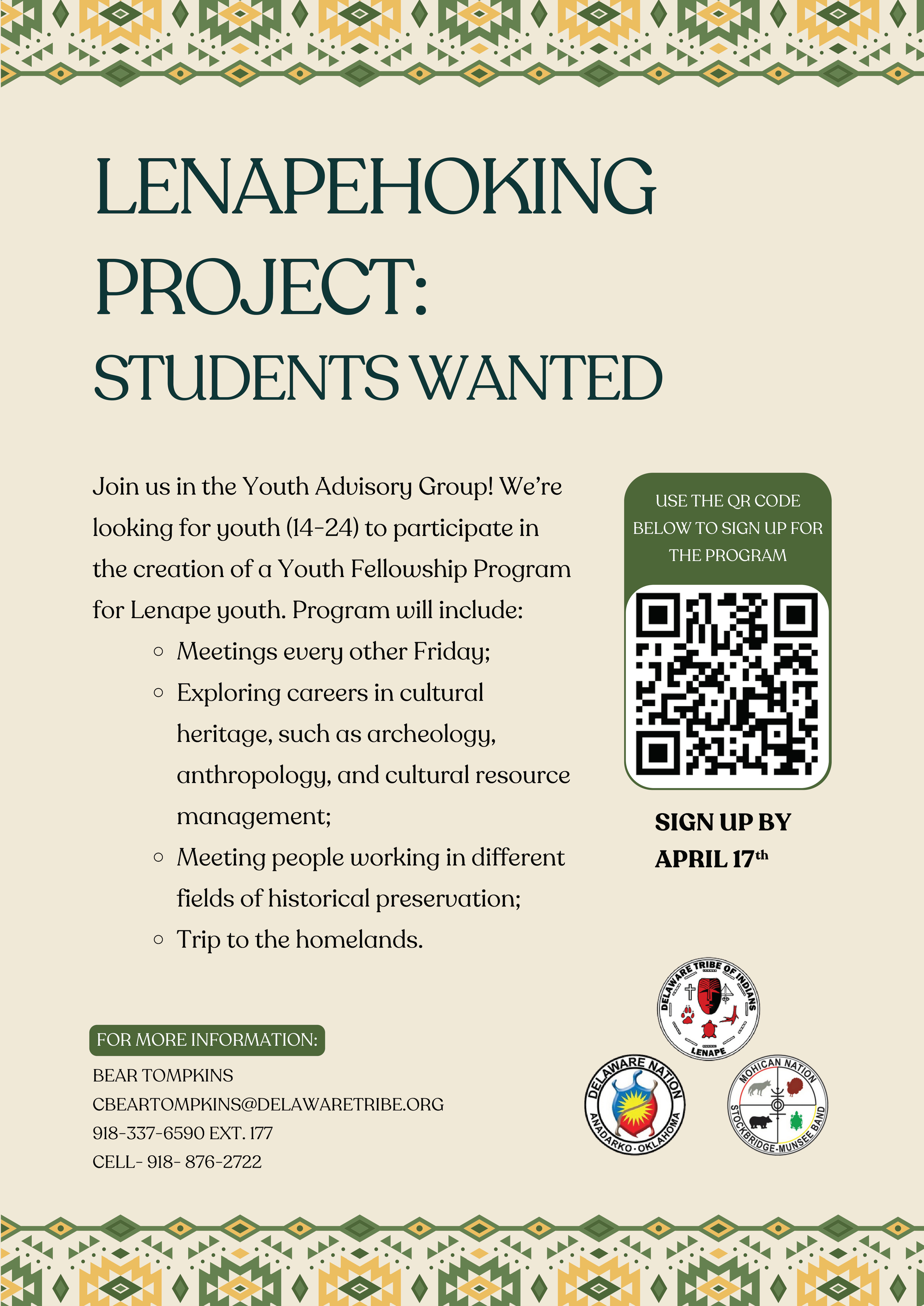 Join us in the Youth Advisory Group! We're looking for youth to participate in historical revitalization of the Lenape culture. This program includes:

       Meetings every other Friday
       Learn about and participate in historical preservation
       Meet people working in different fields of historical preservation
       Trips to professional conferences related to historical preservation
       Trip to the homelands


For more information contact:

Bear Tompkins
cbeartompkins@delawaretribe.org
(918) 337-6590 ext. 177
M - F 3 P.M. - 5 P.M. Office Hours